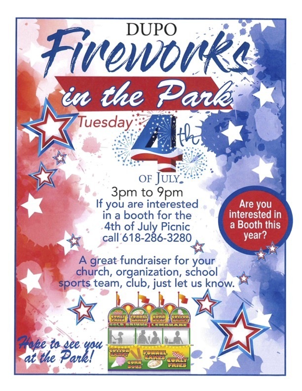 DUPO Firework i nthePark Tuesday. OF JULY, 3pmto9pm If y o u are interested in a booth for the 4th ot July Picnic call 618-286-3280 A r ey o u interestedI n a Booththis year? A great tundraiser for your church, organization, school sports team, club, just let us know.