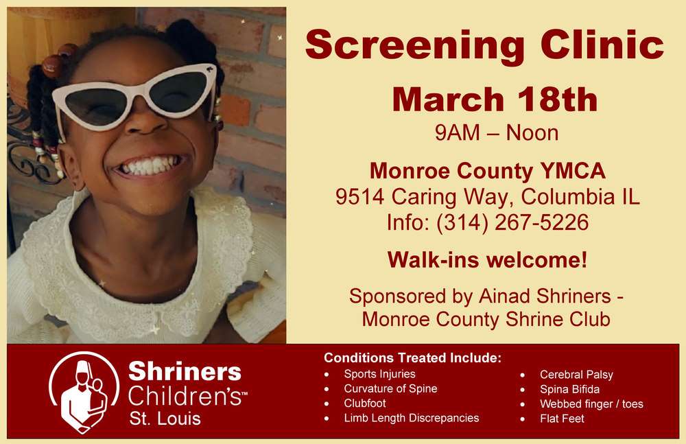Screening Clinic March 18th 9AM - Noon Monroe County YMCA 9514 Caring Way, Columbia IL Info: (314) 267-5226 Walk-ins welcome! Sponsored by Ainad Shriners - Monroe County Shrine Club Conditions Treated Include: • Sports Injuries • Curvature of Spine • Clubfoot • Limb Length Discrepancies • • Cerebral Palsy Spina Bifida Webbed finger / toes Flat Feet